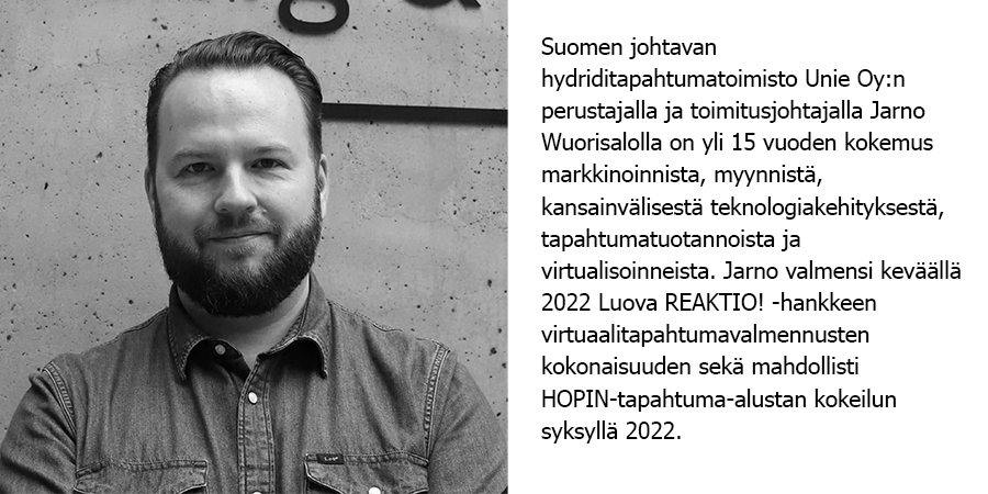 Suomen johtavan hydriditapahtumatoimisto Unie Oy:n perustajalla ja toimitusjohtajalla Jarno Wuorisalolla on yli 15 vuoden kokemus markkinoinnista, myynnistä, kansainvälisestä teknologiakehityksestä, tapahtumatuotannoista ja virtualisoinneista. Jarno valmensi keväällä 2022 Luova REAKTIO! -hankkeen virtuaalitapahtumavalmennusten kokonaisuuden sekä mahdollisti HOPIN-tapahtuma-alustan kokeilun syksyllä 2022. 
